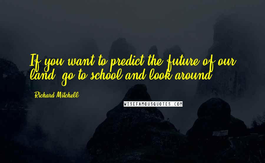 Richard Mitchell Quotes: If you want to predict the future of our land, go to school and look around.