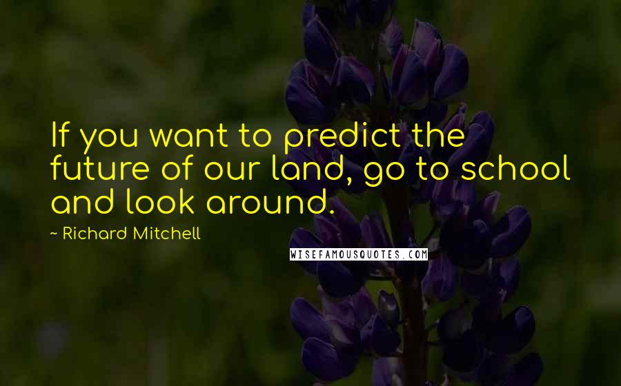 Richard Mitchell Quotes: If you want to predict the future of our land, go to school and look around.