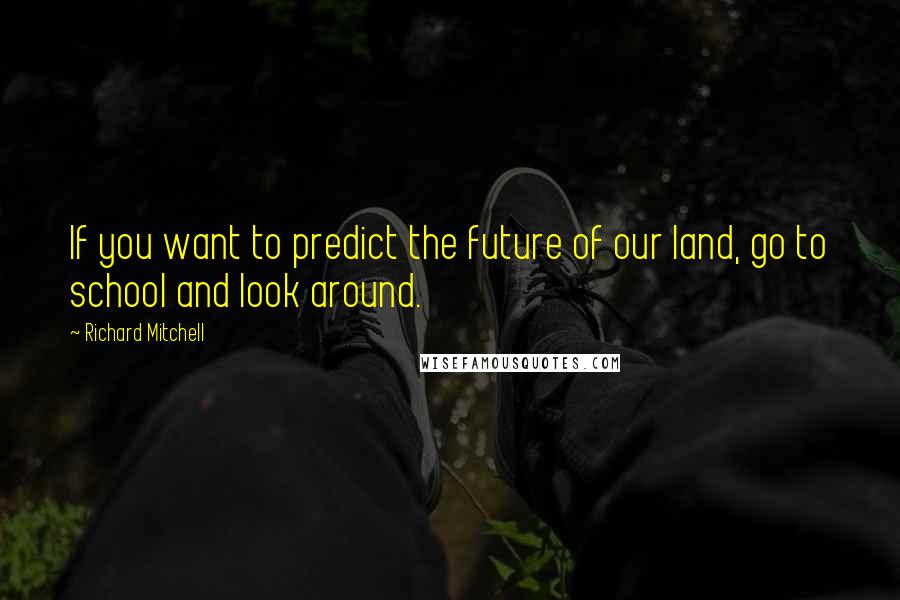 Richard Mitchell Quotes: If you want to predict the future of our land, go to school and look around.