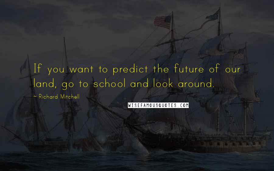 Richard Mitchell Quotes: If you want to predict the future of our land, go to school and look around.