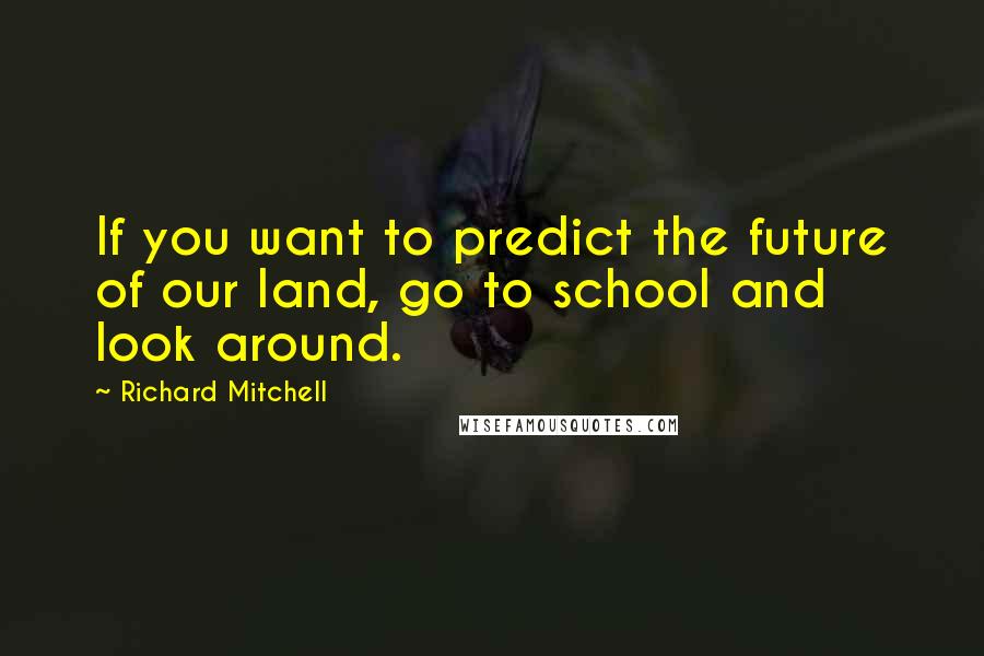 Richard Mitchell Quotes: If you want to predict the future of our land, go to school and look around.