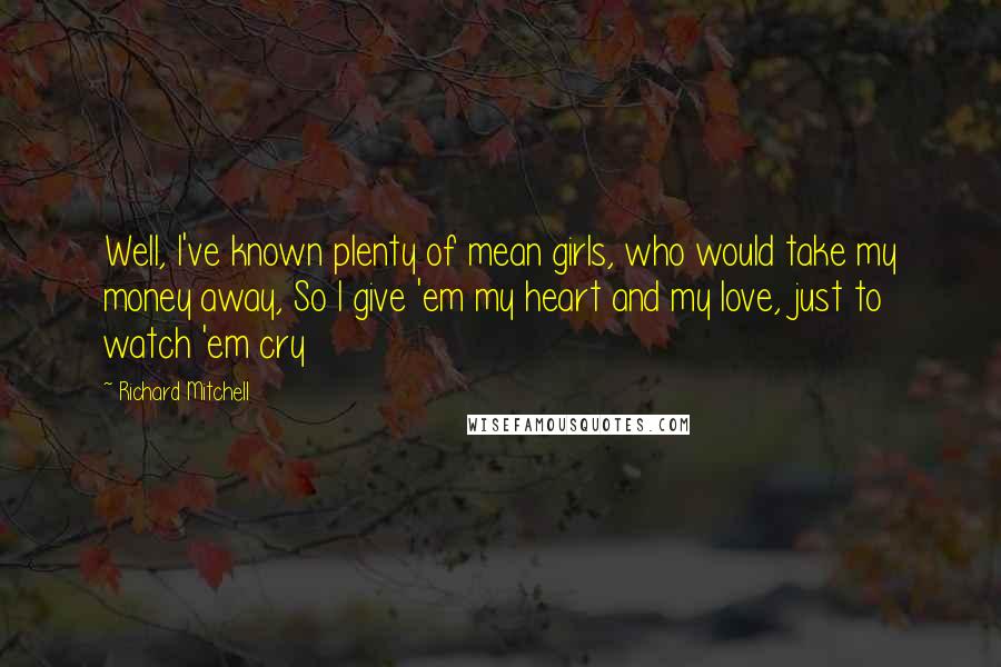 Richard Mitchell Quotes: Well, I've known plenty of mean girls, who would take my money away, So I give 'em my heart and my love, just to watch 'em cry