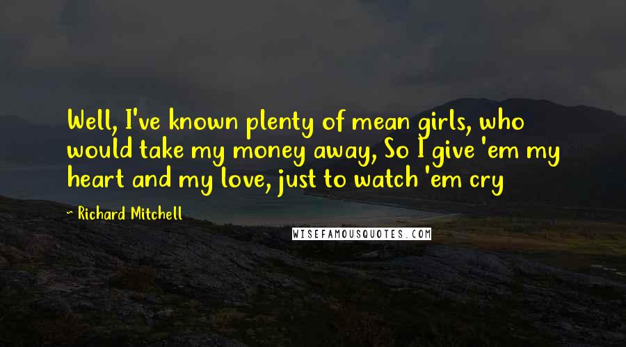 Richard Mitchell Quotes: Well, I've known plenty of mean girls, who would take my money away, So I give 'em my heart and my love, just to watch 'em cry