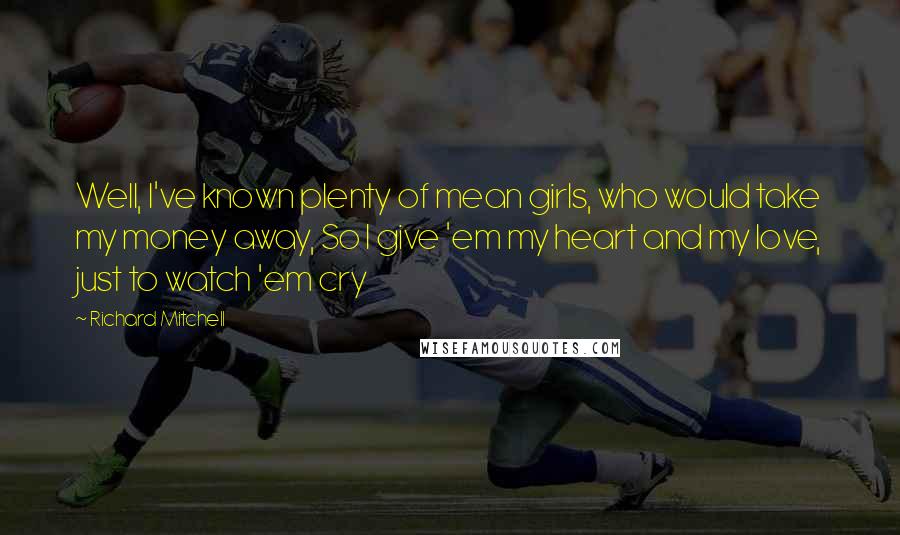 Richard Mitchell Quotes: Well, I've known plenty of mean girls, who would take my money away, So I give 'em my heart and my love, just to watch 'em cry