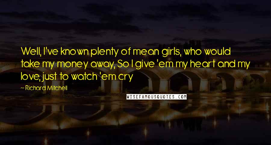 Richard Mitchell Quotes: Well, I've known plenty of mean girls, who would take my money away, So I give 'em my heart and my love, just to watch 'em cry