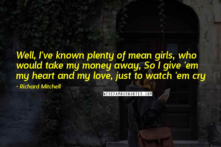 Richard Mitchell Quotes: Well, I've known plenty of mean girls, who would take my money away, So I give 'em my heart and my love, just to watch 'em cry