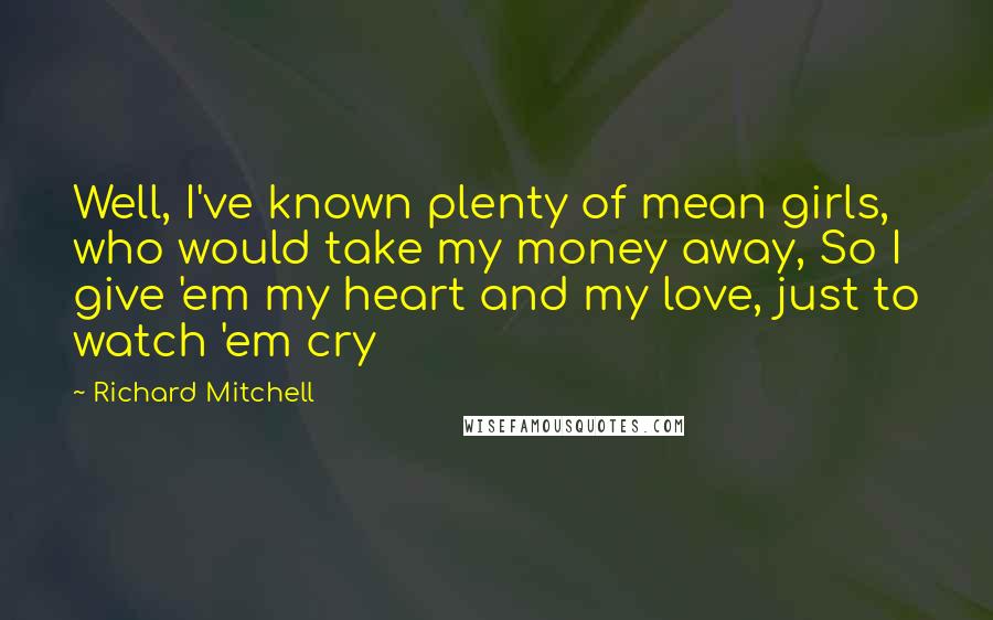 Richard Mitchell Quotes: Well, I've known plenty of mean girls, who would take my money away, So I give 'em my heart and my love, just to watch 'em cry