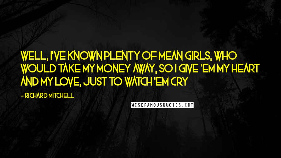 Richard Mitchell Quotes: Well, I've known plenty of mean girls, who would take my money away, So I give 'em my heart and my love, just to watch 'em cry
