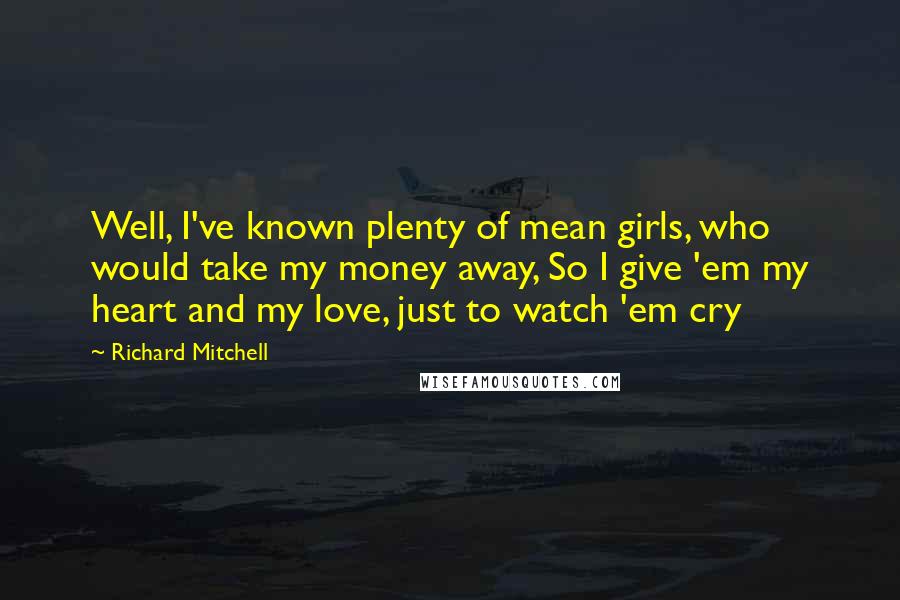 Richard Mitchell Quotes: Well, I've known plenty of mean girls, who would take my money away, So I give 'em my heart and my love, just to watch 'em cry