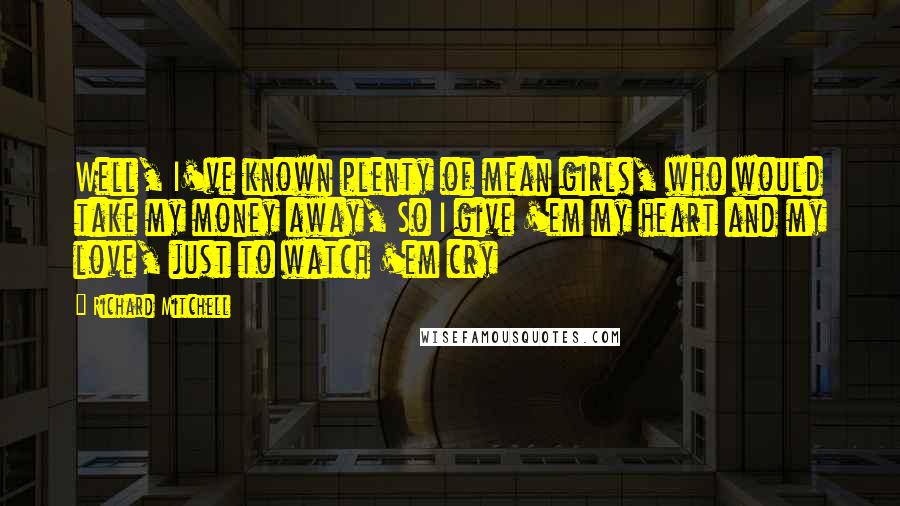 Richard Mitchell Quotes: Well, I've known plenty of mean girls, who would take my money away, So I give 'em my heart and my love, just to watch 'em cry