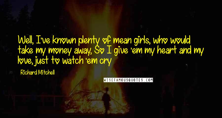 Richard Mitchell Quotes: Well, I've known plenty of mean girls, who would take my money away, So I give 'em my heart and my love, just to watch 'em cry