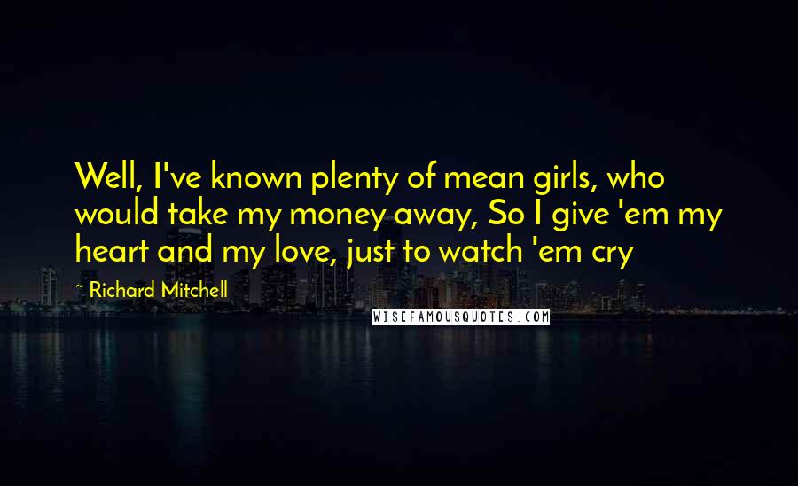Richard Mitchell Quotes: Well, I've known plenty of mean girls, who would take my money away, So I give 'em my heart and my love, just to watch 'em cry