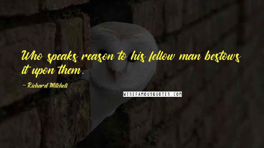 Richard Mitchell Quotes: Who speaks reason to his fellow man bestows it upon them.