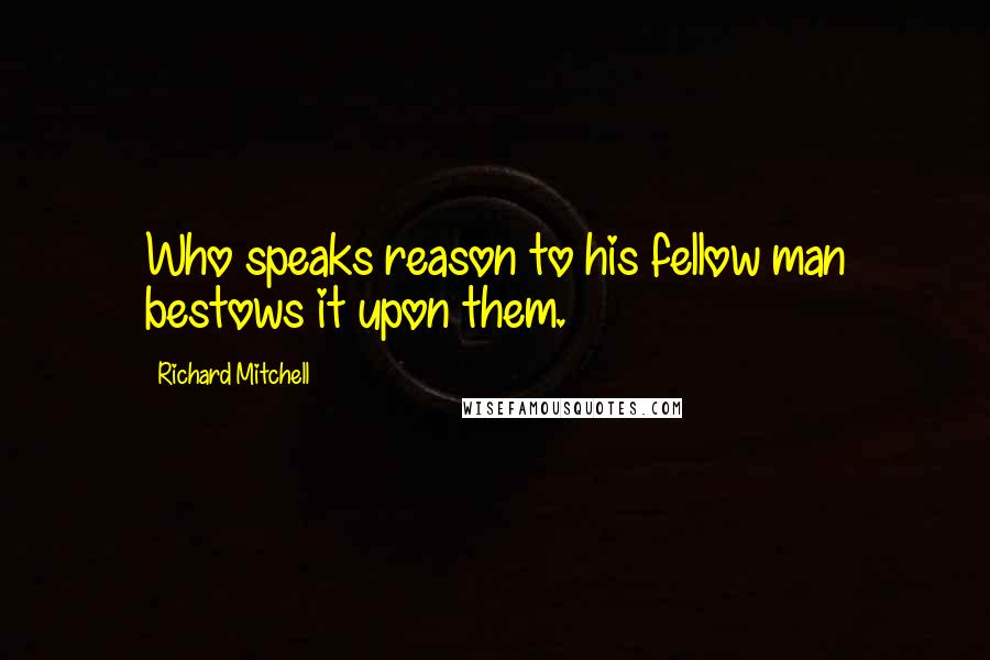 Richard Mitchell Quotes: Who speaks reason to his fellow man bestows it upon them.