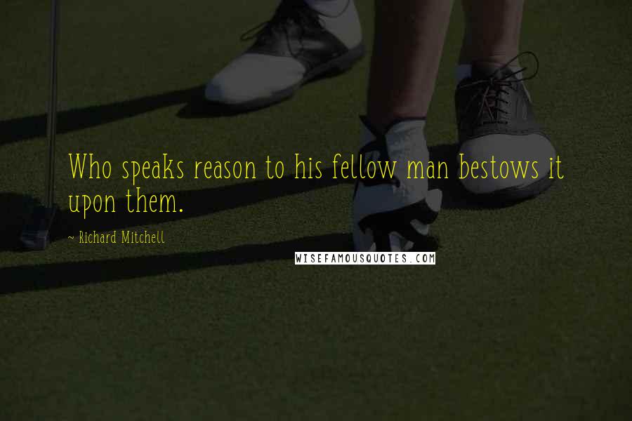 Richard Mitchell Quotes: Who speaks reason to his fellow man bestows it upon them.