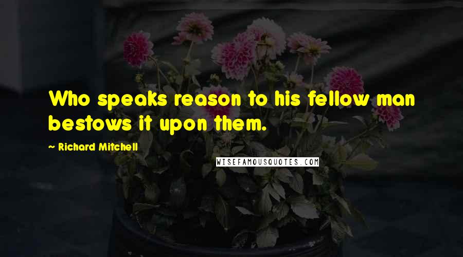 Richard Mitchell Quotes: Who speaks reason to his fellow man bestows it upon them.