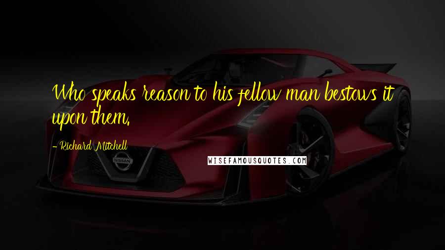 Richard Mitchell Quotes: Who speaks reason to his fellow man bestows it upon them.