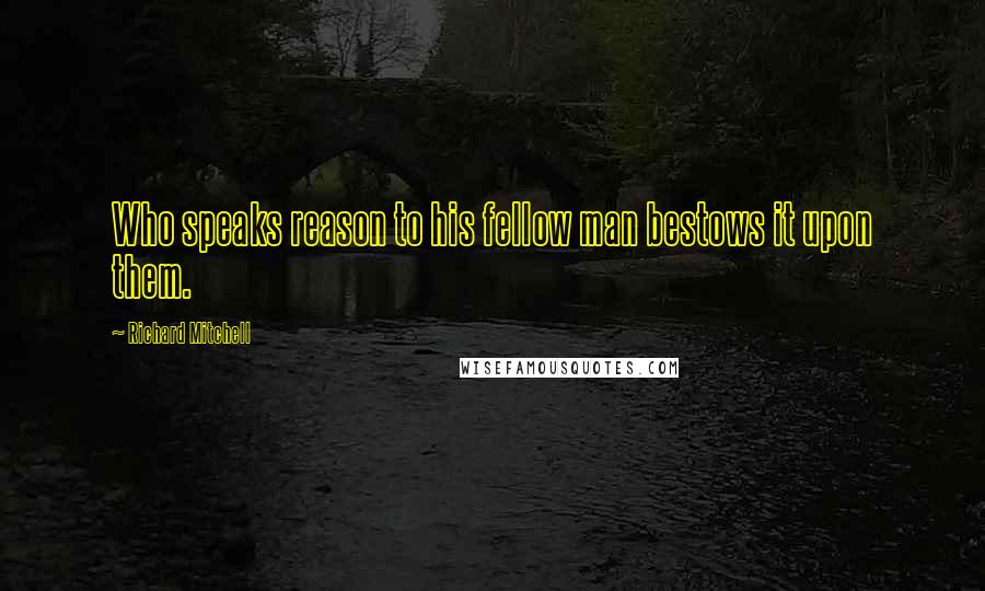 Richard Mitchell Quotes: Who speaks reason to his fellow man bestows it upon them.