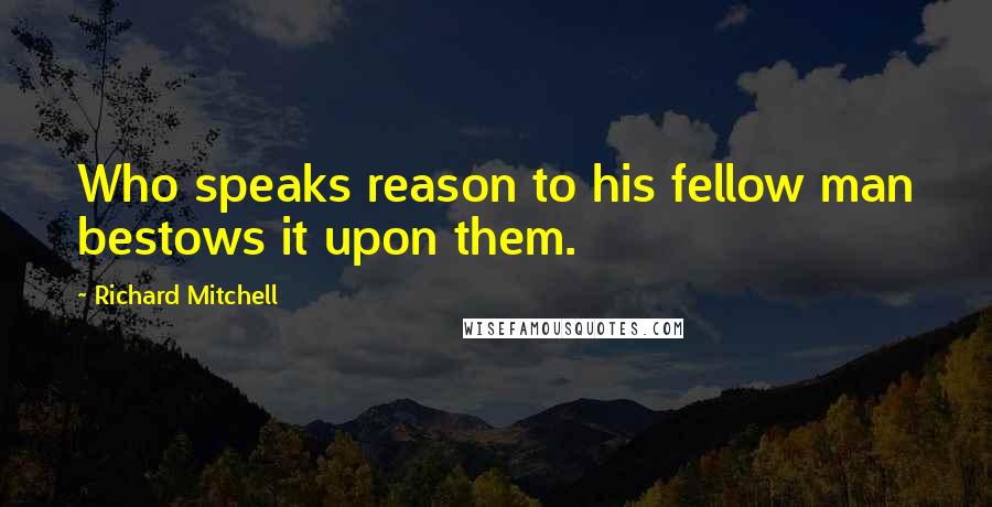 Richard Mitchell Quotes: Who speaks reason to his fellow man bestows it upon them.