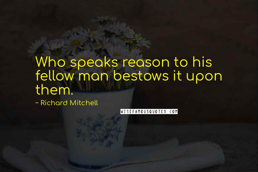 Richard Mitchell Quotes: Who speaks reason to his fellow man bestows it upon them.