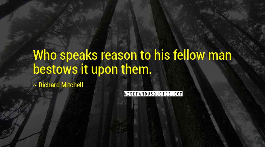 Richard Mitchell Quotes: Who speaks reason to his fellow man bestows it upon them.