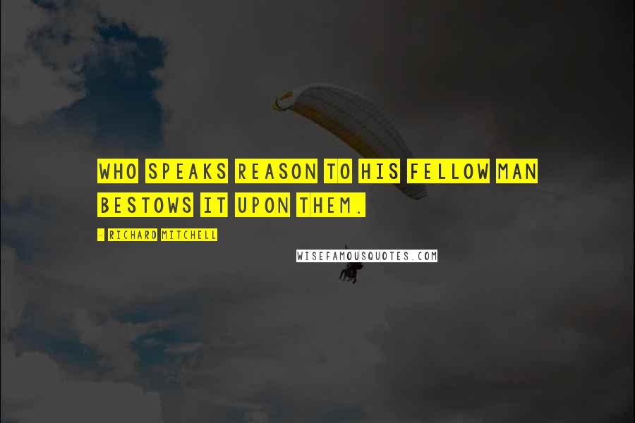 Richard Mitchell Quotes: Who speaks reason to his fellow man bestows it upon them.