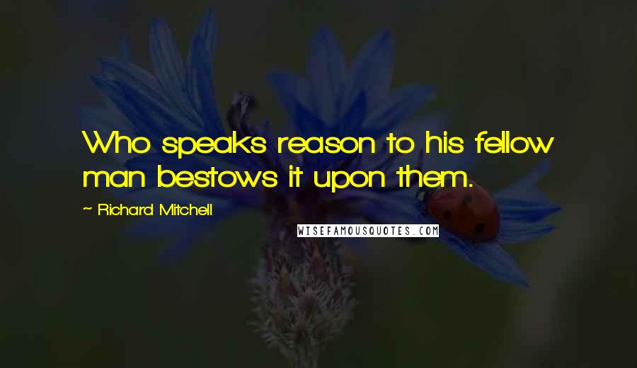 Richard Mitchell Quotes: Who speaks reason to his fellow man bestows it upon them.