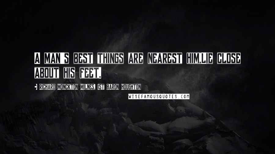 Richard Monckton Milnes, 1st Baron Houghton Quotes: A man's best things are nearest him,Lie close about his feet.