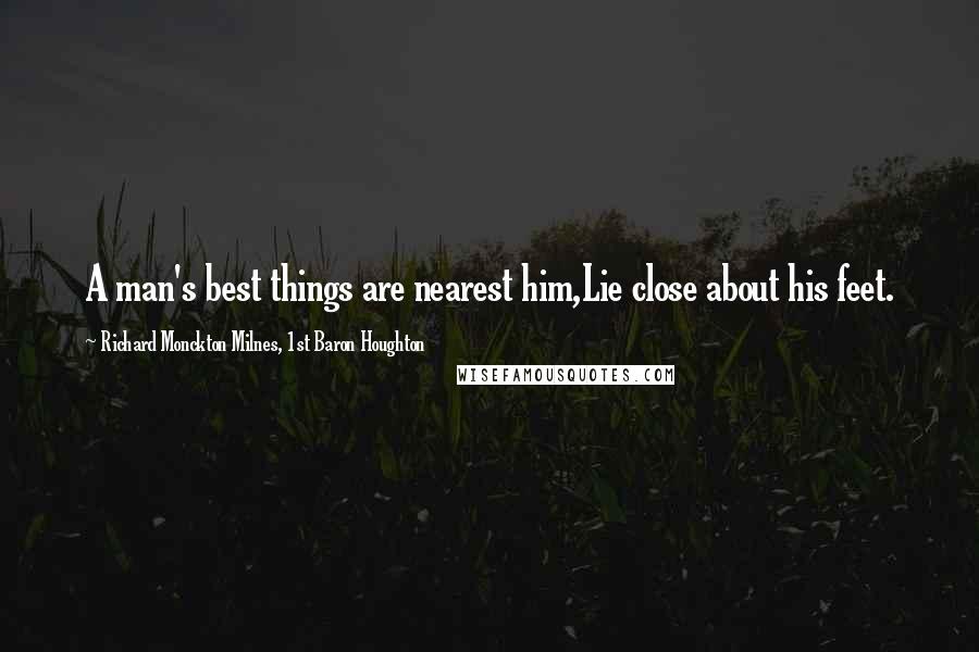 Richard Monckton Milnes, 1st Baron Houghton Quotes: A man's best things are nearest him,Lie close about his feet.