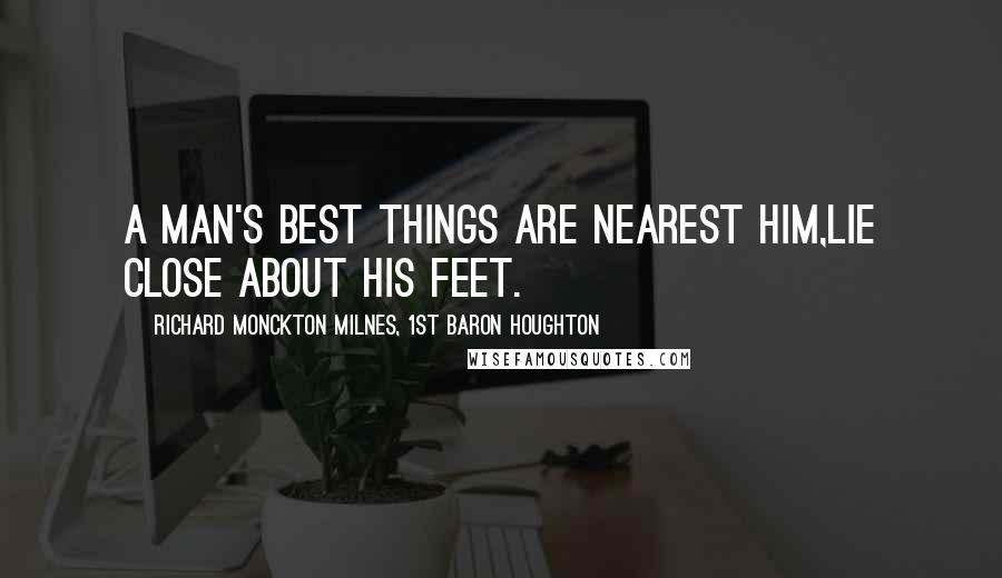 Richard Monckton Milnes, 1st Baron Houghton Quotes: A man's best things are nearest him,Lie close about his feet.