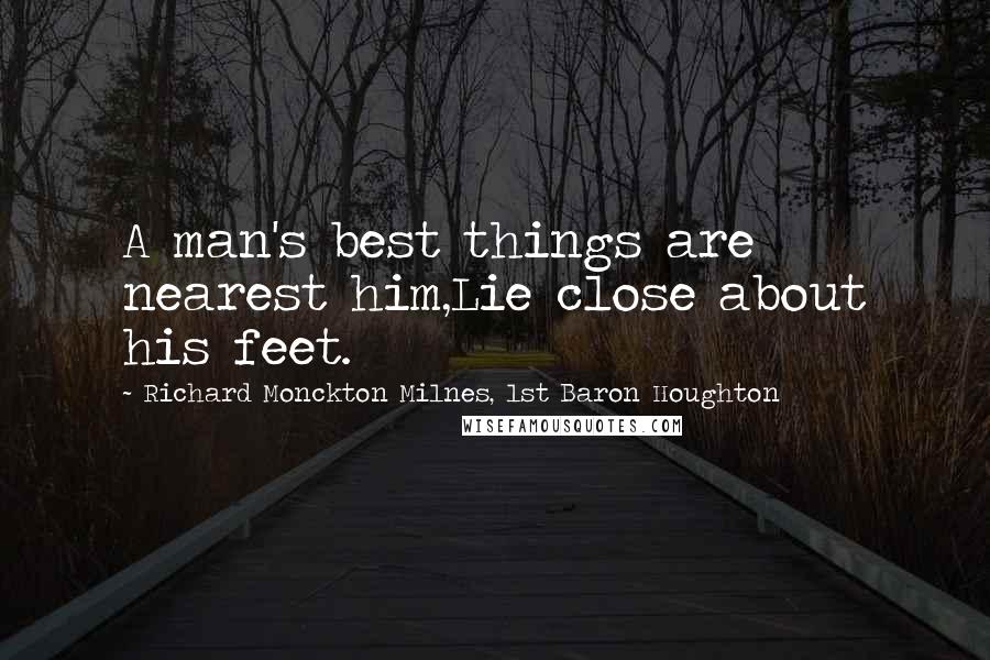 Richard Monckton Milnes, 1st Baron Houghton Quotes: A man's best things are nearest him,Lie close about his feet.