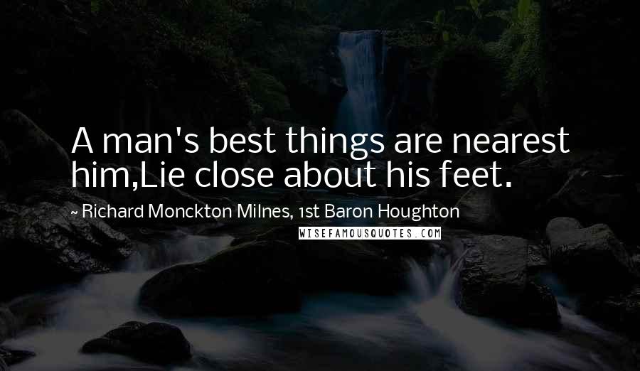 Richard Monckton Milnes, 1st Baron Houghton Quotes: A man's best things are nearest him,Lie close about his feet.