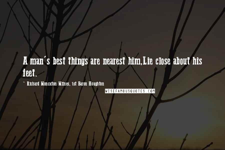 Richard Monckton Milnes, 1st Baron Houghton Quotes: A man's best things are nearest him,Lie close about his feet.