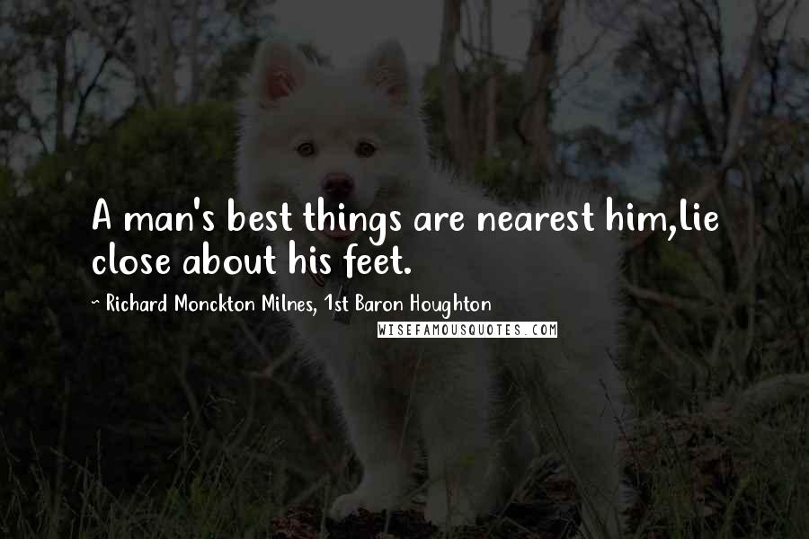 Richard Monckton Milnes, 1st Baron Houghton Quotes: A man's best things are nearest him,Lie close about his feet.