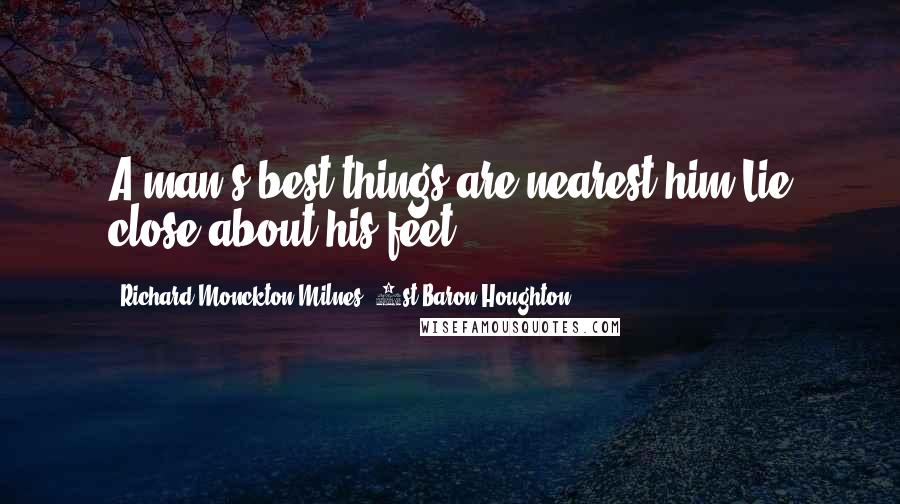 Richard Monckton Milnes, 1st Baron Houghton Quotes: A man's best things are nearest him,Lie close about his feet.