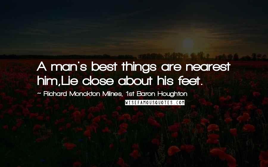 Richard Monckton Milnes, 1st Baron Houghton Quotes: A man's best things are nearest him,Lie close about his feet.