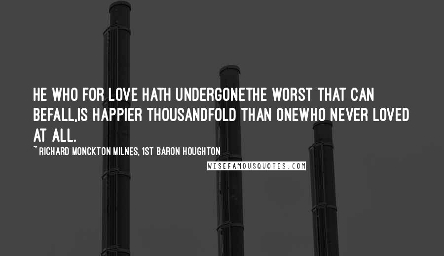 Richard Monckton Milnes, 1st Baron Houghton Quotes: He who for love hath undergoneThe worst that can befall,Is happier thousandfold than oneWho never loved at all.