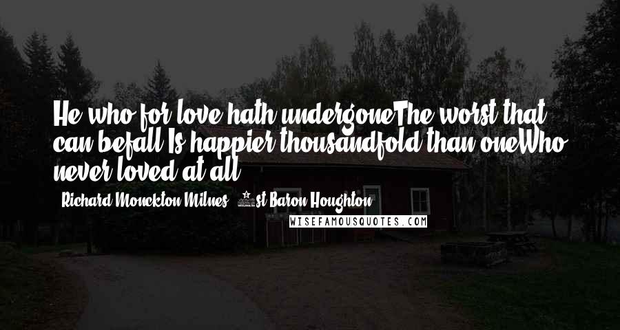 Richard Monckton Milnes, 1st Baron Houghton Quotes: He who for love hath undergoneThe worst that can befall,Is happier thousandfold than oneWho never loved at all.