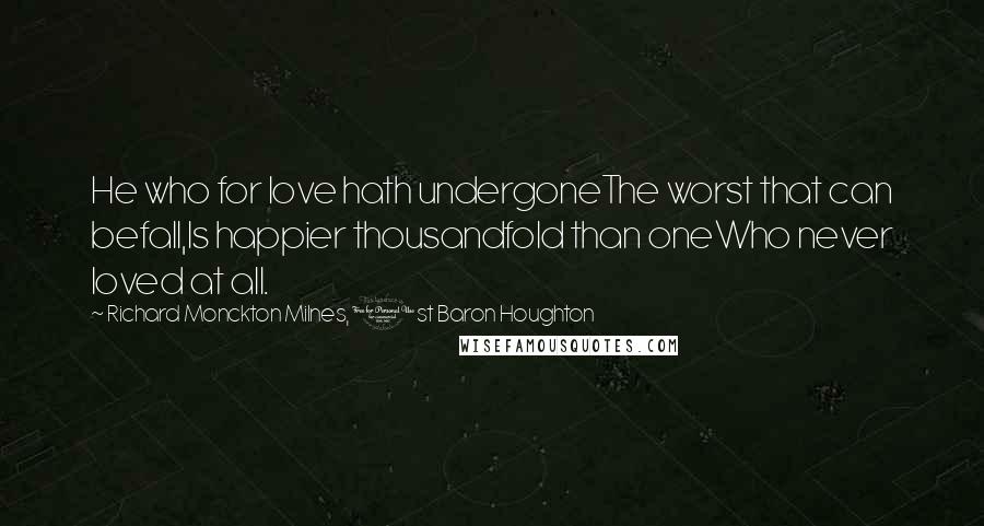 Richard Monckton Milnes, 1st Baron Houghton Quotes: He who for love hath undergoneThe worst that can befall,Is happier thousandfold than oneWho never loved at all.