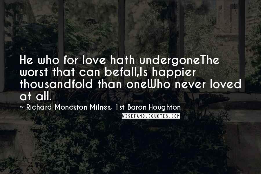 Richard Monckton Milnes, 1st Baron Houghton Quotes: He who for love hath undergoneThe worst that can befall,Is happier thousandfold than oneWho never loved at all.