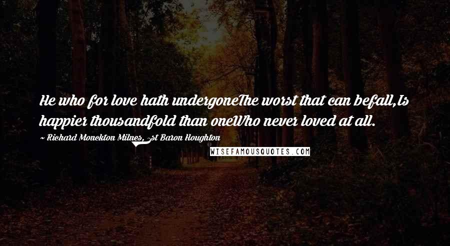 Richard Monckton Milnes, 1st Baron Houghton Quotes: He who for love hath undergoneThe worst that can befall,Is happier thousandfold than oneWho never loved at all.