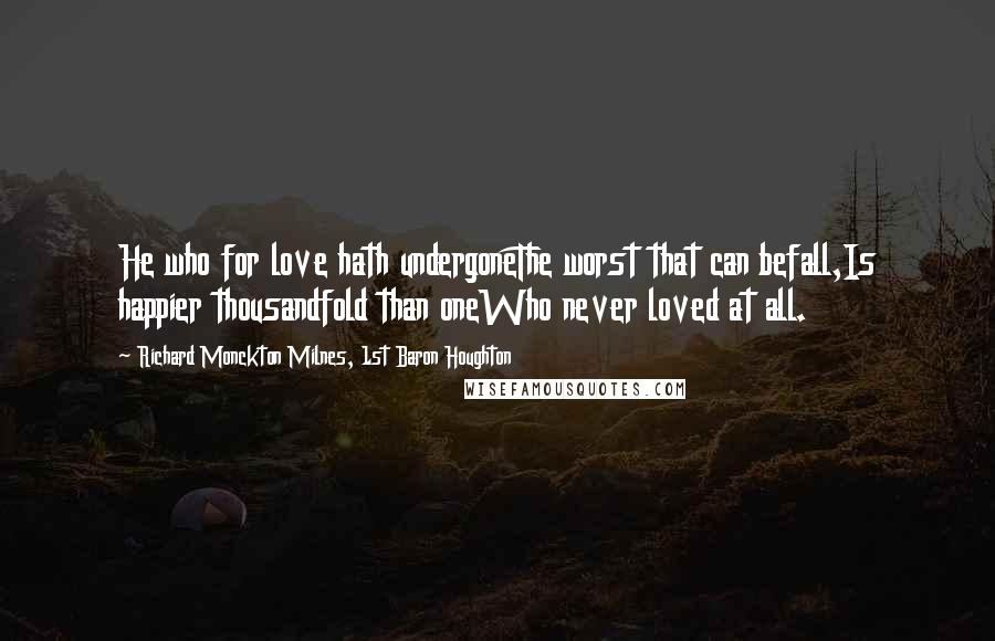 Richard Monckton Milnes, 1st Baron Houghton Quotes: He who for love hath undergoneThe worst that can befall,Is happier thousandfold than oneWho never loved at all.