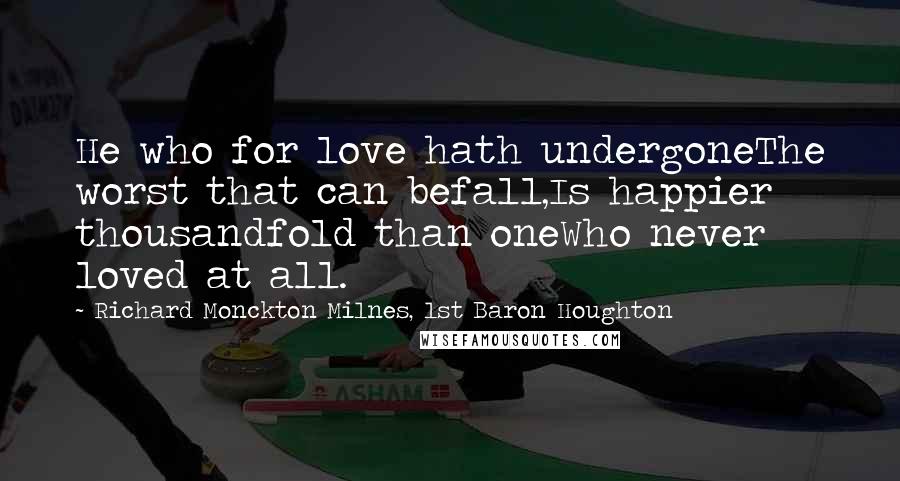 Richard Monckton Milnes, 1st Baron Houghton Quotes: He who for love hath undergoneThe worst that can befall,Is happier thousandfold than oneWho never loved at all.