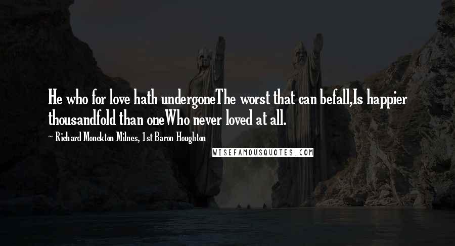 Richard Monckton Milnes, 1st Baron Houghton Quotes: He who for love hath undergoneThe worst that can befall,Is happier thousandfold than oneWho never loved at all.