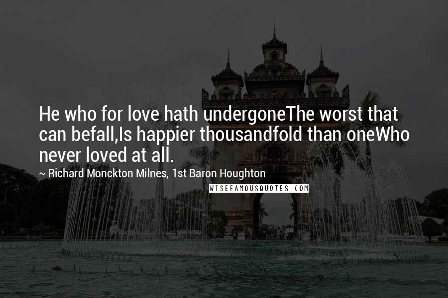 Richard Monckton Milnes, 1st Baron Houghton Quotes: He who for love hath undergoneThe worst that can befall,Is happier thousandfold than oneWho never loved at all.