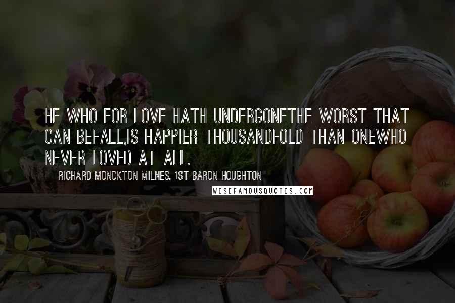 Richard Monckton Milnes, 1st Baron Houghton Quotes: He who for love hath undergoneThe worst that can befall,Is happier thousandfold than oneWho never loved at all.