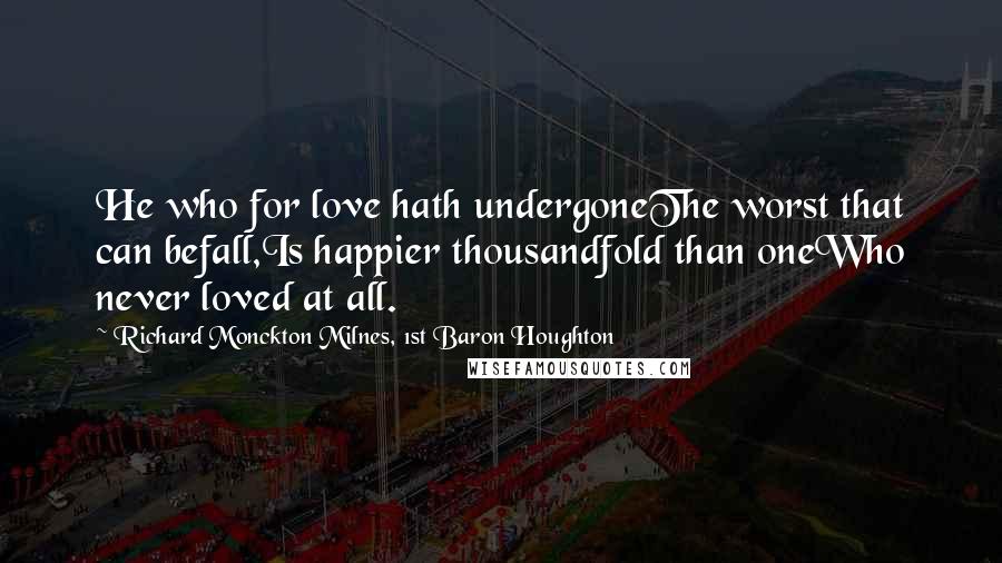 Richard Monckton Milnes, 1st Baron Houghton Quotes: He who for love hath undergoneThe worst that can befall,Is happier thousandfold than oneWho never loved at all.