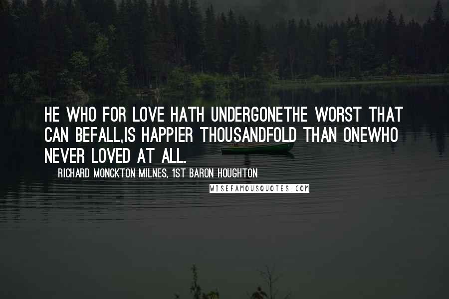 Richard Monckton Milnes, 1st Baron Houghton Quotes: He who for love hath undergoneThe worst that can befall,Is happier thousandfold than oneWho never loved at all.