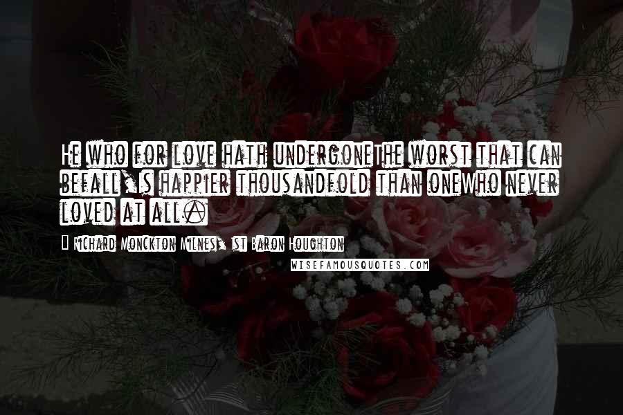 Richard Monckton Milnes, 1st Baron Houghton Quotes: He who for love hath undergoneThe worst that can befall,Is happier thousandfold than oneWho never loved at all.