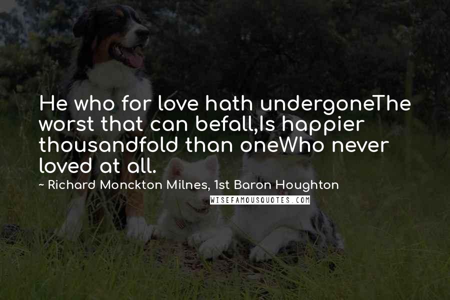 Richard Monckton Milnes, 1st Baron Houghton Quotes: He who for love hath undergoneThe worst that can befall,Is happier thousandfold than oneWho never loved at all.